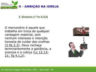 O mercenário é aquele que
trabalha em troca de qualquer
vantagem material, sem
nenhum interesse e intenção
honesta de cuidar das ovelhas
(2 Pe 2.3). Deus rechaça
terminantemente a ganância, a
avareza e a cobiça (Lc 12.13-
21; Tg 4.1,2).
Av. Mariana Caligiori Ronchetti, 1051 – São Paulo - SP
2. Dinheiro (1 Tm 6.5,9)
 