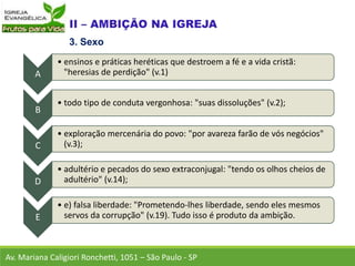 Av. Mariana Caligiori Ronchetti, 1051 – São Paulo - SP
3. Sexo
A
• ensinos e práticas heréticas que destroem a fé e a vida cristã:
"heresias de perdição" (v.1)
B
• todo tipo de conduta vergonhosa: "suas dissoluções" (v.2);
C
• exploração mercenária do povo: "por avareza farão de vós negócios"
(v.3);
D
• adultério e pecados do sexo extraconjugal: "tendo os olhos cheios de
adultério" (v.14);
E
• e) falsa liberdade: "Prometendo-lhes liberdade, sendo eles mesmos
servos da corrupção" (v.19). Tudo isso é produto da ambição.
 