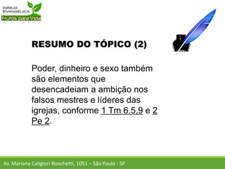 RESUMO DO TÓPICO (2)
Poder, dinheiro e sexo também
são elementos que
desencadeiam a ambição nos
falsos mestres e líderes das
igrejas, conforme 1 Tm 6.5,9 e 2
Pe 2.
Av. Mariana Caligiori Ronchetti, 1051 – São Paulo - SP
 