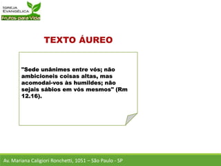 "Sede unânimes entre vós; não
ambicioneis coisas altas, mas
acomodai-vos às humildes; não
sejais sábios em vós mesmos" (Rm
12.16).
Av. Mariana Caligiori Ronchetti, 1051 – São Paulo - SP
 