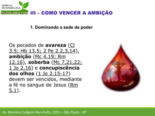 Os pecados de avareza (Cl
3.5; Hb 13.5; 2 Pe 2.2,3,14),
ambição (Mc 4.19; Rm
12.16), soberba (Mc 7.21,22;
1 Jo 2.16) e concupiscência
dos olhos (1 Jo 2.15-17)
devem ser vencidos, mediante
a fé no sangue de Jesus (Rm
5.1).
Av. Mariana Caligiori Ronchetti, 1051 – São Paulo - SP
1. Dominando a sede de poder
 