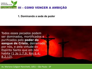 Av. Mariana Caligiori Ronchetti, 1051 – São Paulo - SP
Todos esses pecados podem
ser dominados, mortificados e
purificados pelo poder do
sangue de Cristo, derramado
por nós, e pela virtude do
Espírito Santo que em nós
habita (1 Jo 1.7,9; Rm 6.4;
8.2,13).
1. Dominando a sede de poder
 