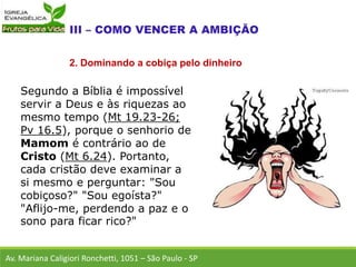Segundo a Bíblia é impossível
servir a Deus e às riquezas ao
mesmo tempo (Mt 19.23-26;
Pv 16.5), porque o senhorio de
Mamom é contrário ao de
Cristo (Mt 6.24). Portanto,
cada cristão deve examinar a
si mesmo e perguntar: "Sou
cobiçoso?" "Sou egoísta?"
"Aflijo-me, perdendo a paz e o
sono para ficar rico?"
Av. Mariana Caligiori Ronchetti, 1051 – São Paulo - SP
2. Dominando a cobiça pelo dinheiro
 