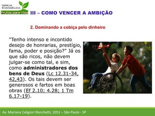 "Tenho intenso e incontido
desejo de honrarias, prestígio,
fama, poder e posição?" Já os
que são ricos, não devem
julgar-se como tal, e sim,
como administradores dos
bens de Deus (Lc 12.31-34,
42,43). Os tais devem ser
generosos e fartos em boas
obras (Ef 2.10; 4.28; 1 Tm
6.17-19).
Av. Mariana Caligiori Ronchetti, 1051 – São Paulo - SP
2. Dominando a cobiça pelo dinheiro
 