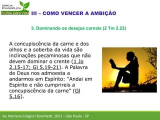 A concupiscência da carne e dos
olhos e a soberba da vida são
inclinações pecaminosas que não
devem dominar o crente (1 Jo
2.15-17; Gl 5.19-21). A Palavra
de Deus nos admoesta a
andarmos em Espírito: "Andai em
Espírito e não cumprireis a
concupiscência da carne" (Gl
5.16).
Av. Mariana Caligiori Ronchetti, 1051 – São Paulo - SP
3. Dominando os desejos carnais (2 Tm 2.22)
 