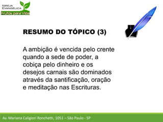 RESUMO DO TÓPICO (3)
A ambição é vencida pelo crente
quando a sede de poder, a
cobiça pelo dinheiro e os
desejos carnais são dominados
através da santificação, oração
e meditação nas Escrituras.
Av. Mariana Caligiori Ronchetti, 1051 – São Paulo - SP
 