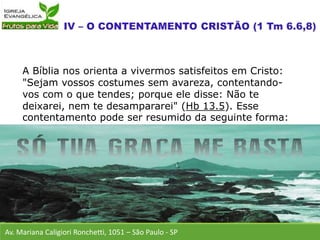 A Bíblia nos orienta a vivermos satisfeitos em Cristo:
"Sejam vossos costumes sem avareza, contentando-
vos com o que tendes; porque ele disse: Não te
deixarei, nem te desampararei" (Hb 13.5). Esse
contentamento pode ser resumido da seguinte forma:
Av. Mariana Caligiori Ronchetti, 1051 – São Paulo - SP
 