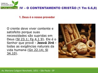 O crente deve viver contente e
satisfeito porque suas
necessidades são supridas em
Deus (Sl 23.1; Fp 4.1 9). Ele é o
Senhor que provê - Jeová Jiré -
todas as exigências naturais da
vida humana (Gn 22.14; Sl
34.10).
Av. Mariana Caligiori Ronchetti, 1051 – São Paulo - SP
1. Deus é o nosso provedor
 