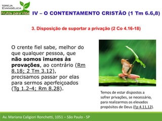 O crente fiel sabe, melhor do
que qualquer pessoa, que
não somos imunes às
provações, ao contrário (Rm
8.18; 2 Tm 3.12),
precisamos passar por elas
para sermos aperfeiçoados
(Tg 1.2-4; Rm 8.28).
Av. Mariana Caligiori Ronchetti, 1051 – São Paulo - SP
3. Disposição de suportar a privação (2 Co 4.16-18)
Temos de estar dispostos a
sofrer privações, se necessário,
para realizarmos os elevados
propósitos de Deus (Fp 4.11,12).
 