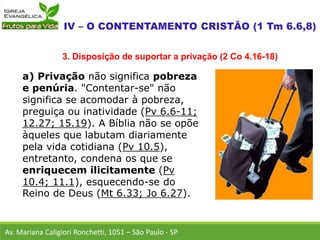 a) Privação não significa pobreza
e penúria. "Contentar-se" não
significa se acomodar à pobreza,
preguiça ou inatividade (Pv 6.6-11;
12.27; 15.19). A Bíblia não se opõe
àqueles que labutam diariamente
pela vida cotidiana (Pv 10.5),
entretanto, condena os que se
enriquecem ilicitamente (Pv
10.4; 11.1), esquecendo-se do
Reino de Deus (Mt 6.33; Jo 6.27).
Av. Mariana Caligiori Ronchetti, 1051 – São Paulo - SP
3. Disposição de suportar a privação (2 Co 4.16-18)
 