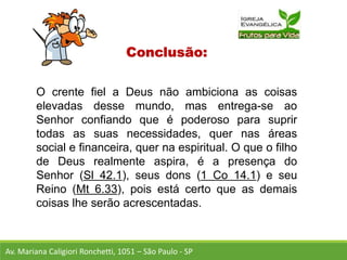 Conclusão:
O crente fiel a Deus não ambiciona as coisas
elevadas desse mundo, mas entrega-se ao
Senhor confiando que é poderoso para suprir
todas as suas necessidades, quer nas áreas
social e financeira, quer na espiritual. O que o filho
de Deus realmente aspira, é a presença do
Senhor (Sl 42.1), seus dons (1 Co 14.1) e seu
Reino (Mt 6.33), pois está certo que as demais
coisas lhe serão acrescentadas.
Av. Mariana Caligiori Ronchetti, 1051 – São Paulo - SP
 
