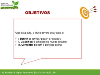 Após esta aula, o aluno deverá estar apto a:
 I. Definir os termos "poder" e "cobiça";
 II. Classificar a ambição no mundo secular;
 III. Contentar-se com a provisão divina.
Av. Mariana Caligiori Ronchetti, 1051 – São Paulo - SP
 
