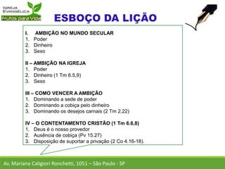 I. AMBIÇÃO NO MUNDO SECULAR
1. Poder
2. Dinheiro
3. Sexo
II – AMBIÇÃO NA IGREJA
1. Poder
2. Dinheiro (1 Tm 6.5,9)
3. Sexo
III – COMO VENCER A AMBIÇÃO
1. Dominando a sede de poder
2. Dominando a cobiça pelo dinheiro
3. Dominando os desejos carnais (2 Tm 2.22)
IV – O CONTENTAMENTO CRISTÃO (1 Tm 6.6,8)
1. Deus é o nosso provedor
2. Ausência de cobiça (Pv 15.27)
3. Disposição de suportar a privação (2 Co 4.16-18).
Av. Mariana Caligiori Ronchetti, 1051 – São Paulo - SP
 