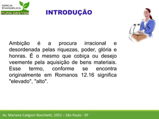 Ambição é a procura irracional e
desordenada pelas riquezas, poder, glória e
honras. É o mesmo que cobiça ou desejo
veemente pela aquisição de bens materiais.
Esse termo, conforme se encontra
originalmente em Romanos 12.16 significa
"elevado", "alto".
Av. Mariana Caligiori Ronchetti, 1051 – São Paulo - SP
 