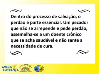 Dentro do processo de salvação, o
perdão é parte essencial. Um pecador
que não se arrepende e pede perdão,
assemelha-se a um doente crônico
que se acha saudável e não sente a
necessidade de cura.
 
