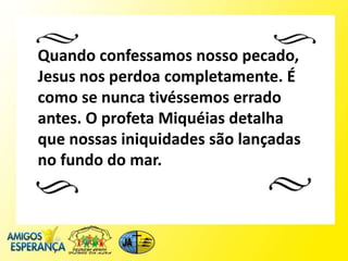Quando confessamos nosso pecado,
Jesus nos perdoa completamente. É
como se nunca tivéssemos errado
antes. O profeta Miquéias detalha
que nossas iniquidades são lançadas
no fundo do mar.
 