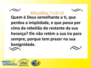 Quem é Deus semelhante a ti, que
perdoa a iniqüidade, e que passa por
cima da rebelião do restante da sua
herança? Ele não retém a sua ira para
sempre, porque tem prazer na sua
benignidade.
 