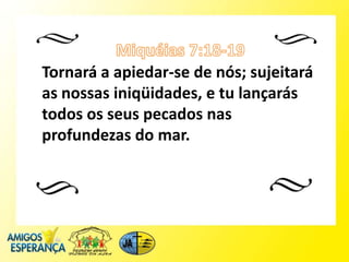 Tornará a apiedar-se de nós; sujeitará
as nossas iniqüidades, e tu lançarás
todos os seus pecados nas
profundezas do mar.
 