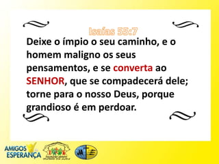 Deixe o ímpio o seu caminho, e o
homem maligno os seus
pensamentos, e se converta ao
SENHOR, que se compadecerá dele;
torne para o nosso Deus, porque
grandioso é em perdoar.
 