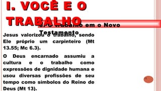 11
3. O trabalho em o Novo
TestamentoJesus valorizou o trabalho, sendo
Ele próprio um carpinteiro (Mt
13.55; Mc 6.3).
O Deus encarnado assumiu a
cultura e o trabalho como
expressões de dignidade humana e
usou diversas profissões de seu
tempo como símbolos do Reino de
Deus (Mt 13).
I. VOCÊ E OI. VOCÊ E O
TRABALHOTRABALHO
 