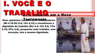 12
3. O trabalho em o Novo
TestamentoSeus apóstolos também eram trabalhadores
(Mt 4.18-20; 9.9; 1Co 4.12) e ressaltaram a
dignidade do trabalho (Rm 4.4; 1Co 9.6; 1Tm
5.18; 2Tm 2.6), porquanto todo trabalho, sem
exceção, tem a mesma dignidade.
I. VOCÊ E OI. VOCÊ E O
TRABALHOTRABALHO
 