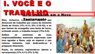 13
3. O trabalho em o Novo
TestamentoEles, inclusive, combateram aqueles que
deixavam de trabalhar por causa da iminente
Vinda de Cristo (1Ts 4.11; 2Ts 3.10-12), e os
que faziam do evangelho uma fonte de lucro,
evitando assim, o trabalho braçal (1Tm 6.5).
Ambos se eximiram de suas
responsabilidades materiais esperando com
isso agradar a Deus, seja ao esperar o seu
retorno iminente, seja dedicando-se à
pregação itinerante.
Paulo, no entanto, repreende-os aberta e
severamente (1Ts 4.11; 2Ts 3.10).
I. VOCÊ E OI. VOCÊ E O
TRABALHOTRABALHO
 