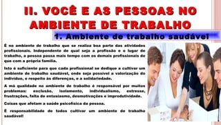 16
1. Ambiente de trabalho saudável
É no ambiente de trabalho que se realiza boa parte das atividades
profissionais. Independente de qual seja a profissão e o lugar de
trabalho, a pessoa passa mais tempo com os demais profissionais do
que com a própria família.
Isto é suficiente para que cada profissional se dedique a cultivar um
ambiente de trabalho saudável, onde seja possível a valorização do
indivíduo, o respeito às diferenças, e a solidariedade.
A má qualidade no ambiente de trabalho é responsável por muitos
problemas: exclusão, isolamento, individualismo, estresse,
frustrações, falta de entusiasmo, desmotivações e improdutividade.
Coisas que afetam a saúde psicofísica da pessoa.
É responsabilidade de todos cultivar um ambiente de trabalho
saudável!
II. VOCÊ E AS PESSOAS NOII. VOCÊ E AS PESSOAS NO
AMBIENTE DE TRABALHOAMBIENTE DE TRABALHO
 