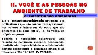 18
2. Construindo ambientes
saudáveisEle é construído na relação cotidiana dos
profissionais que não poucas vezes, esbarram
nos valores e interesses do outro que são
diferentes dos seus (Mt 5-7) e, às vezes, da
própria empresa.
Todavia é necessário desenvolver uma
relação de confiança, respeito, cooperação,
cordialidade, imparcialidade e solidariedade,
sempre respeitando a dignidade alheia e as
diferenças (Rm 12.17-21; Pv 25.9,10).
II. VOCÊ E AS PESSOAS NOII. VOCÊ E AS PESSOAS NO
AMBIENTE DE TRABALHOAMBIENTE DE TRABALHO
 