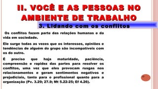 19
3. Lidando com os conflitos
Os conflitos fazem parte das relações humanas e da
vida em sociedade.
Ele surge todas as vezes que os interesses, opiniões e
tendências de alguém do grupo são incompatíveis com
os do outro.
É preciso que haja maturidade, paciência,
compreensão e rapidez das partes para resolver os
conflitos, uma vez que eles provocam rusgas nos
relacionamentos e geram sentimentos negativos e
prejudiciais, tanto para o profissional quanto para a
organização (Pv. 3.29; 27.9; Mt 5.22-25; Ef 4.26).
II. VOCÊ E AS PESSOAS NOII. VOCÊ E AS PESSOAS NO
AMBIENTE DE TRABALHOAMBIENTE DE TRABALHO
 