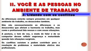 20
3. Lidando com os conflitos
As diferenças estarão sempre presentes em qualquer
ambiente de trabalho, os desacordos também.
Não são necessariamente as diferenças e os
desacordos que afetam a harmonia no trabalho, mas
como o profissional lida nessas e com essas situações.
A postura, o tom de voz, o modo de falar e de se
comportar devem refletir segurança e maturidade
quando tais situações surgirem.
Os conflitos existem e podem contribuir para a
resolução de problemas e maturidade afetiva dos
profissionais.
II. VOCÊ E AS PESSOAS NOII. VOCÊ E AS PESSOAS NO
AMBIENTE DE TRABALHOAMBIENTE DE TRABALHO
 