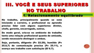 23
1. Relacionamento equilibrado
No trabalho, principalmente quando se está
iniciando a carreira, o profissional ou aprendiz
precisa lidar com alguns superiores: diretor,
chefe, gerente, encarregado, outros.
De modo geral, cria-se no ambiente de trabalho
tanto uma relação profissional quanto de amizade,
sendo necessário distinguir a ambas.
Seja, portanto, diligente (Pv 22.29), humilde (Pv
25.6,7) de comunicação precisa (Pv 25.11), e
exerça seu trabalho com satisfação (Ef 6.7).
III. VOCÊ E SEUS SUPERIORESIII. VOCÊ E SEUS SUPERIORES
NO TRABALHONO TRABALHO
 