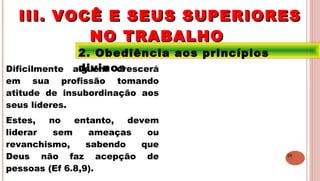 26
2. Obediência aos princípios
divinosDificilmente alguém crescerá
em sua profissão tomando
atitude de insubordinação aos
seus líderes.
Estes, no entanto, devem
liderar sem ameaças ou
revanchismo, sabendo que
Deus não faz acepção de
pessoas (Ef 6.8,9).
III. VOCÊ E SEUS SUPERIORESIII. VOCÊ E SEUS SUPERIORES
NO TRABALHONO TRABALHO
 