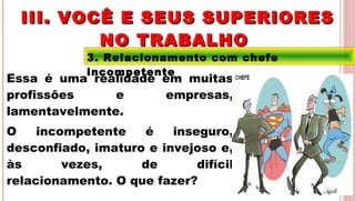 27
3. Relacionamento com chefe
incompetente
Essa é uma realidade em muitas
profissões e empresas,
lamentavelmente.
O incompetente é inseguro,
desconfiado, imaturo e invejoso e,
às vezes, de difícil
relacionamento. O que fazer?
III. VOCÊ E SEUS SUPERIORESIII. VOCÊ E SEUS SUPERIORES
NO TRABALHONO TRABALHO
 