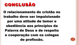 31
CONCLUSÃOCONCLUSÃO
O relacionamento do cristão noO relacionamento do cristão no
trabalho deve ser impulsionadotrabalho deve ser impulsionado
por uma atitude de temor epor uma atitude de temor e
obediência aos princípios daobediência aos princípios da
Palavra de Deus e de respeitoPalavra de Deus e de respeito
e cooperação com os colegase cooperação com os colegas
de profissão.de profissão.
 
