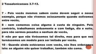 4
2 Tessalonicenses 3.7-13.
7 - Pois vocês mesmos sabem como devem seguir o nosso
exemplo, porque não vivemos ociosamente quando estivemos
entre vocês,
8 - nem comemos coisa alguma à custa de ninguém. Pelo
contrário, trabalhamos arduamente e com fadiga, dia e noite,
para não sermos pesados a nenhum de vocês,
9 -não por que não tivéssemos tal direito, mas para que nos
tornássemos um modelo para ser imitado por vocês.
10 - Quando ainda estávamos com vocês, nós lhes ordenamos
isto: se alguém não quiser trabalhar, também não coma.
 