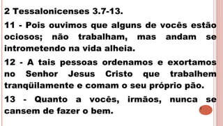 5
2 Tessalonicenses 3.7-13.
11 - Pois ouvimos que alguns de vocês estão
ociosos; não trabalham, mas andam se
intrometendo na vida alheia.
12 - A tais pessoas ordenamos e exortamos
no Senhor Jesus Cristo que trabalhem
tranqüilamente e comam o seu próprio pão.
13 - Quanto a vocês, irmãos, nunca se
cansem de fazer o bem.
 