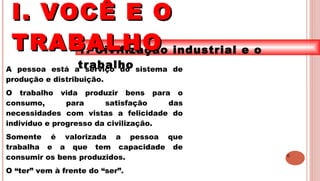 6
1. Civilização industrial e o
trabalhoA pessoa está a serviço do sistema de
produção e distribuição.
O trabalho vida produzir bens para o
consumo, para satisfação das
necessidades com vistas a felicidade do
indivíduo e progresso da civilização.
Somente é valorizada a pessoa que
trabalha e a que tem capacidade de
consumir os bens produzidos.
O “ter” vem à frente do “ser”.
I. VOCÊ E OI. VOCÊ E O
TRABALHOTRABALHO
 
