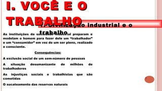 7
1. Civilização industrial e o
trabalhoAs instituições da sociedade industrial preparam e
modelam o homem para fazer dele um “trabalhador”
e um “consumidor” em vez de um ser pleno, realizado
e consciente.
Consequências:
A exclusão social de um sem-número de pessoas
A situação desumanizante de milhões de
trabalhadores
As injustiças sociais e trabalhistas que são
cometidas
O sucateamento das reservas naturais
I. VOCÊ E OI. VOCÊ E O
TRABALHOTRABALHO
 