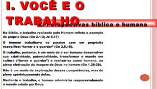 9
2. Perspectivas bíblica e humana
Na Bíblia, o trabalho realizado pelo Homem reflete o exemplo
do próprio Deus (Gn 2.1-3; Jo 5.17)
O homem trabalhava no paraíso com um propósito
específico: “lavrar e o guardar” (Gn 2.5,15).
O trabalho, portanto, é um meio de o ser humano desenvolver
sua criatividade, potencialidade, transformar o mundo em
cultura (“lavrar e guardar”) e realizar-se como humano, na
plena efetivação da imagem de Deus no homem (Gn 1.26-28).
Não é um modo de exploração dessas competências, mas do
pleno aperfeiçoamento delas.
Mediante o trabalho, o homem administra responsavelmente
o mundo criado por Deus.
I. VOCÊ E OI. VOCÊ E O
TRABALHOTRABALHO
 