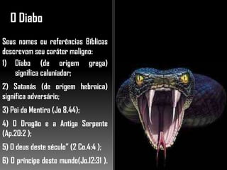 O Diabo
Seus nomes ou referências Bíblicas
descrevem seu caráter maligno:
1) Diabo (de origem grega)
significa caluniador;
2) Satanás (de origem hebraica)
significa adversário;
3) Pai da Mentira (Jo 8.44);
4) O Dragão e a Antiga Serpente
(Ap.20:2 );
5) O deus deste século” (2 Co.4:4 );
6) O príncipe deste mundo(Jo.12:31 ).
 
