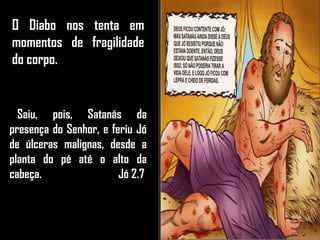O Diabo nos tenta em
momentos de fragilidade
do corpo.
Saiu, pois, Satanás da
presença do Senhor, e feriu Jó
de úlceras malignas, desde a
planta do pé até o alto da
cabeça. Jó 2.7
 