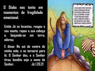 O Diabo nos tenta em
momentos de fragilidade
emocional.
Então Jó se levantou, rasgou o
seu manto, rapou a sua cabeça
e, lançando-se em terra,
adorou;
E disse: Nu saí do ventre de
minha mãe, e nu tornarei para
lá. O Senhor deu, e o Senhor
tirou; bendito seja o nome do
Senhor. Jó 1.20,21
 