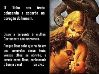 O Diabo nos tenta
colocando a soberba no
coração do homem.
Disse a serpente à mulher:
Certamente não morrereis.
Porque Deus sabe que no dia em
que comerdes desse fruto,
vossos olhos se abrirão, e
sereis como Deus, conhecendo
o bem e o mal. Gn 3.4,5
 