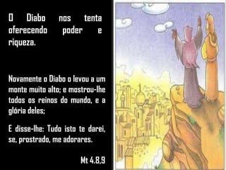 O Diabo nos tenta
oferecendo poder e
riqueza.
Novamente o Diabo o levou a um
monte muito alto; e mostrou-lhe
todos os reinos do mundo, e a
glória deles;
E disse-lhe: Tudo isto te darei,
se, prostrado, me adorares.
Mt 4.8,9
 