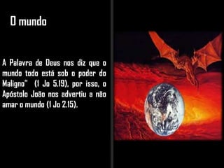 O mundo
A Palavra de Deus nos diz que o
mundo todo está sob o poder do
Maligno” (1 Jo 5.19), por isso, o
Apóstolo João nos advertiu a não
amar o mundo (1 Jo 2.15).
 
