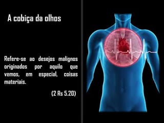 A cobiça da olhos
Refere-se ao desejos malignos
originados por aquilo que
vemos, em especial, coisas
materiais.
(2 Rs 5.20)
 