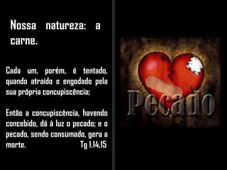 Nossa natureza: a
carne.
Cada um, porém, é tentado,
quando atraído e engodado pela
sua própria concupiscência;
Então a concupiscência, havendo
concebido, dá à luz o pecado; e o
pecado, sendo consumado, gera a
morte. Tg 1.14,15
 