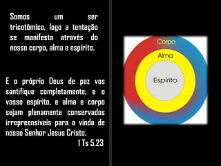 Somos um ser
tricotômico, logo a tentação
se manifesta através do
nosso corpo, alma e espírito.
E o próprio Deus de paz vos
santifique completamente; e o
vosso espírito, e alma e corpo
sejam plenamente conservados
irrepreensíveis para a vinda de
nosso Senhor Jesus Cristo.
1 Ts 5.23
 