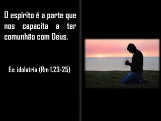 O espírito é a parte que
nos capacita a ter
comunhão com Deus.
Ex: idolatria (Rm 1.23-25)
 