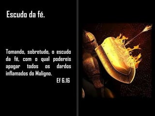 Escudo da fé.
Tomando, sobretudo, o escudo
da fé, com o qual podereis
apagar todos os dardos
inflamados do Maligno.
Ef 6.16
 